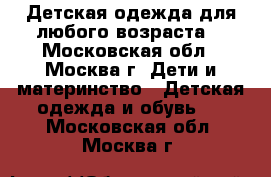 Детская одежда для любого возраста  - Московская обл., Москва г. Дети и материнство » Детская одежда и обувь   . Московская обл.,Москва г.